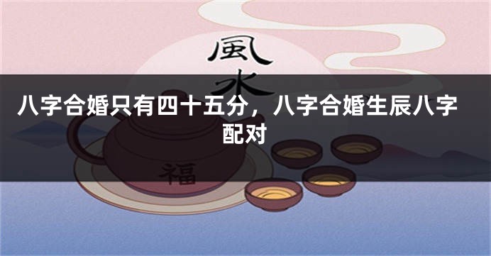 八字合婚只有四十五分，八字合婚生辰八字配对