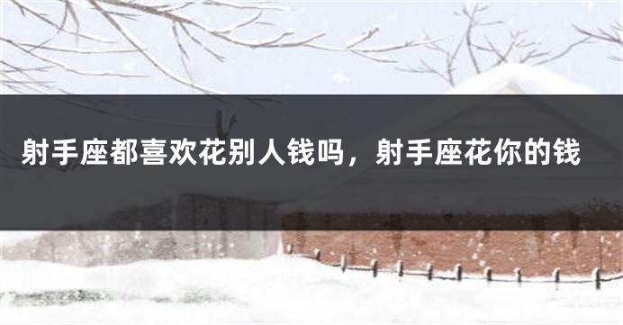 射手座都喜欢花别人钱吗，射手座花你的钱
