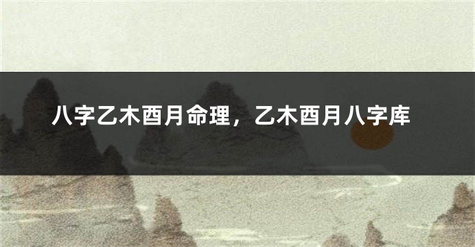 八字乙木酉月命理，乙木酉月八字库