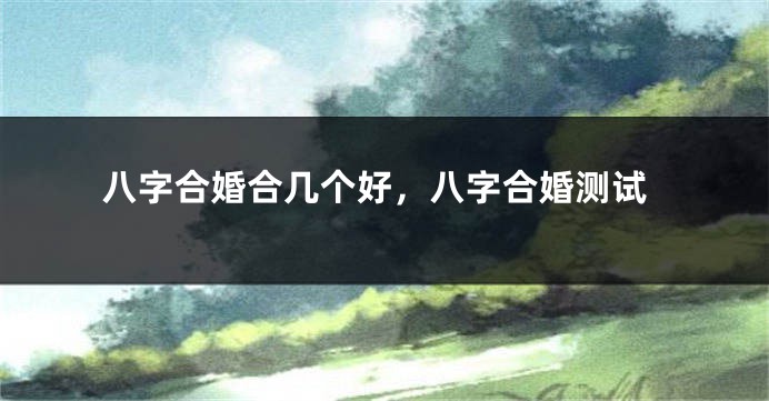 八字合婚合几个好，八字合婚测试