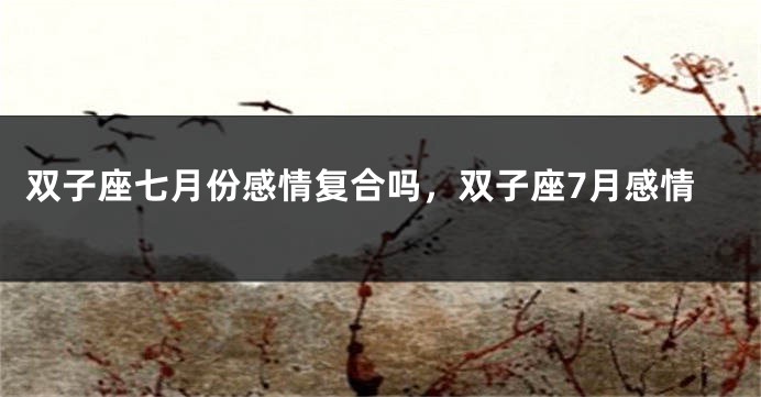 双子座七月份感情复合吗，双子座7月感情