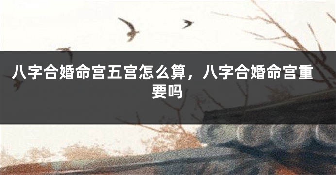 八字合婚命宫五宫怎么算，八字合婚命宫重要吗