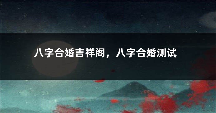 八字合婚吉祥阁，八字合婚测试