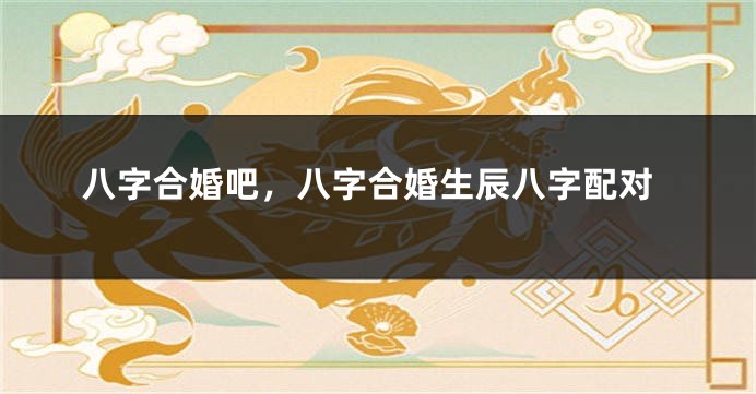 八字合婚吧，八字合婚生辰八字配对