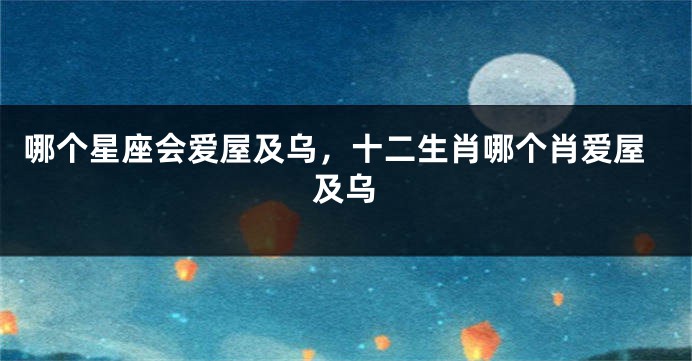哪个星座会爱屋及乌，十二生肖哪个肖爱屋及乌