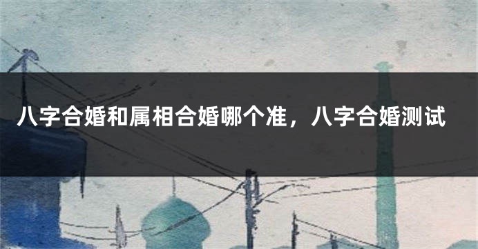 八字合婚和属相合婚哪个准，八字合婚测试