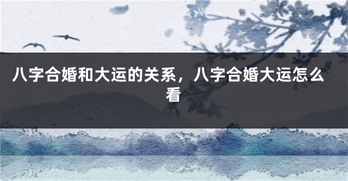 八字合婚和大运的关系，八字合婚大运怎么看