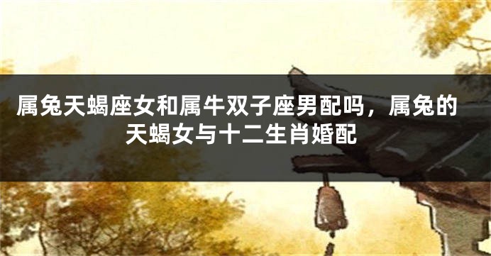 属兔天蝎座女和属牛双子座男配吗，属兔的天蝎女与十二生肖婚配