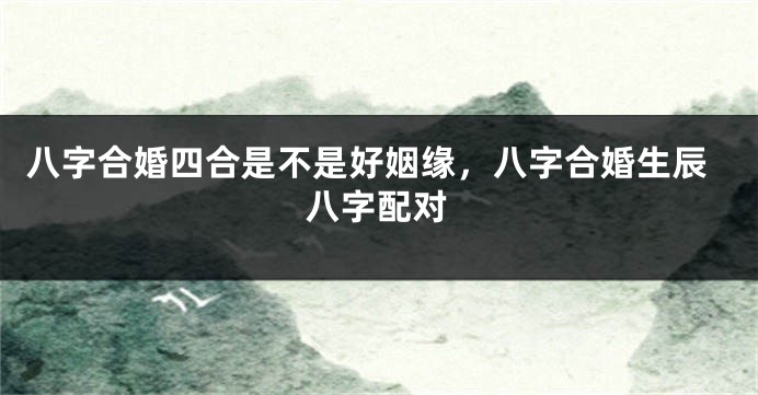 八字合婚四合是不是好姻缘,八字合婚生辰八字配对