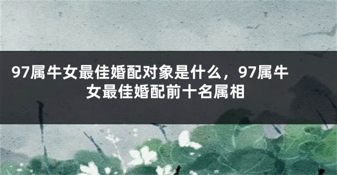 97属牛女最佳婚配对象是什么，97属牛女最佳婚配前十名属相