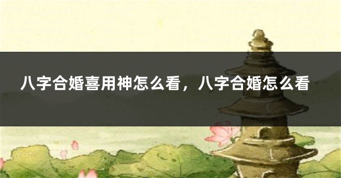 八字合婚喜用神怎么看，八字合婚怎么看