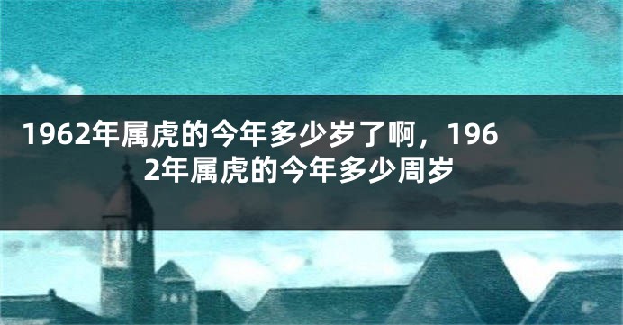 1962年属虎的今年多少岁了啊，1962年属虎的今年多少周岁