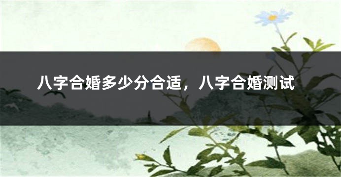 八字合婚多少分合适，八字合婚测试