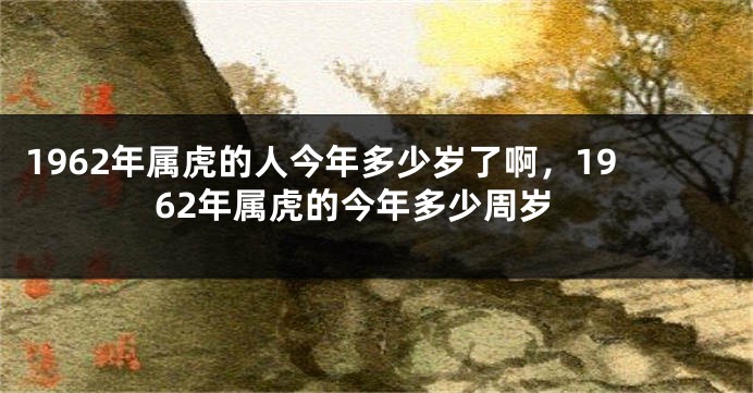 1962年属虎的人今年多少岁了啊，1962年属虎的今年多少周岁