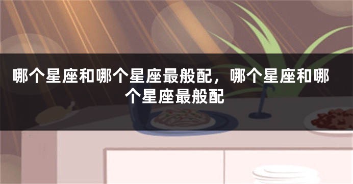 哪个星座和哪个星座最般配，哪个星座和哪个星座最般配