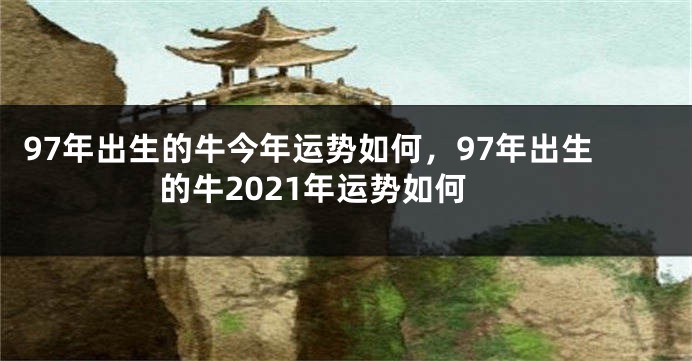 97年出生的牛今年运势如何，97年出生的牛2021年运势如何