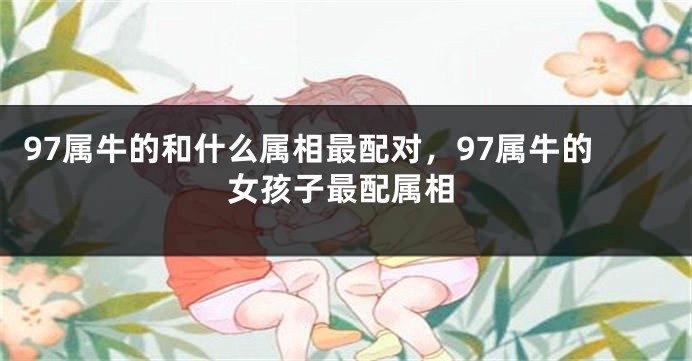 97属牛的和什么属相最配对，97属牛的女孩子最配属相