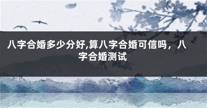 八字合婚多少分好,算八字合婚可信吗，八字合婚测试