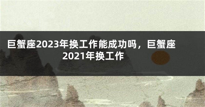 巨蟹座2023年换工作能成功吗，巨蟹座2021年换工作
