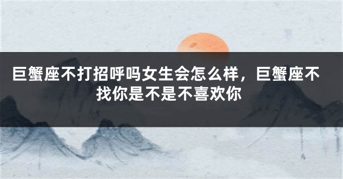 巨蟹座不打招呼吗女生会怎么样，巨蟹座不找你是不是不喜欢你