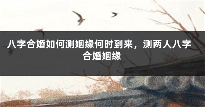 八字合婚如何测姻缘何时到来，测两人八字合婚姻缘