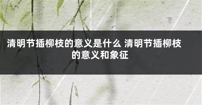 清明节插柳枝的意义是什么 清明节插柳枝的意义和象征
