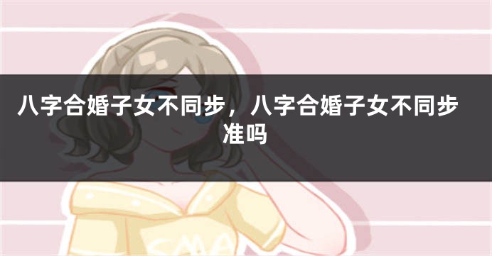 八字合婚子女不同步，八字合婚子女不同步准吗