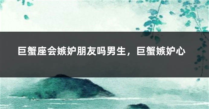 巨蟹座会嫉妒朋友吗男生，巨蟹嫉妒心