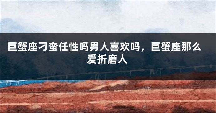 巨蟹座刁蛮任性吗男人喜欢吗，巨蟹座那么爱折磨人