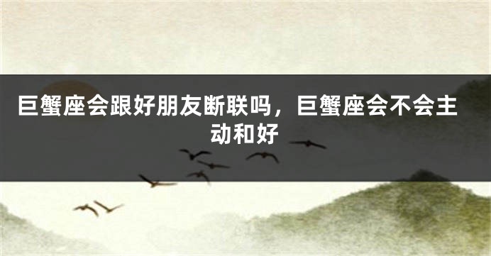 巨蟹座会跟好朋友断联吗，巨蟹座会不会主动和好