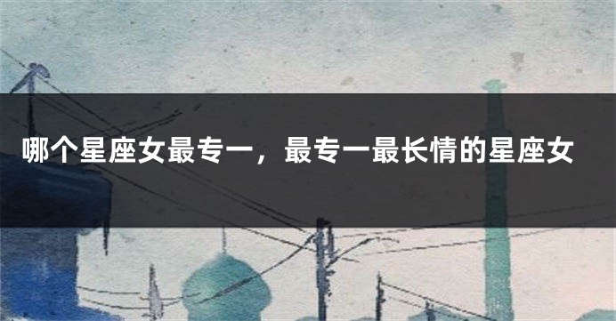 哪个星座女最专一，最专一最长情的星座女