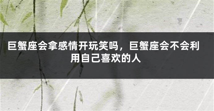 巨蟹座会拿感情开玩笑吗，巨蟹座会不会利用自己喜欢的人