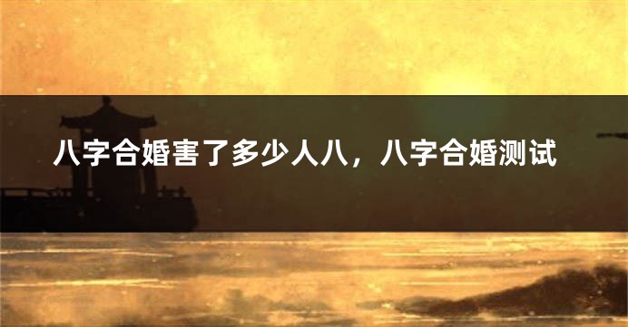 八字合婚害了多少人八，八字合婚测试