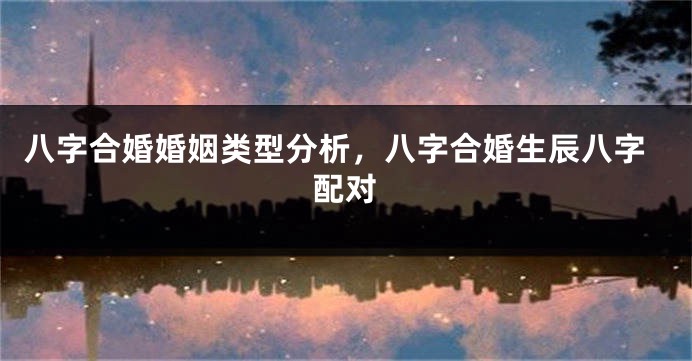 八字合婚婚姻类型分析，八字合婚生辰八字配对