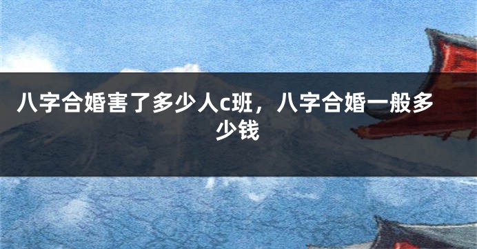 八字合婚害了多少人c班，八字合婚一般多少钱