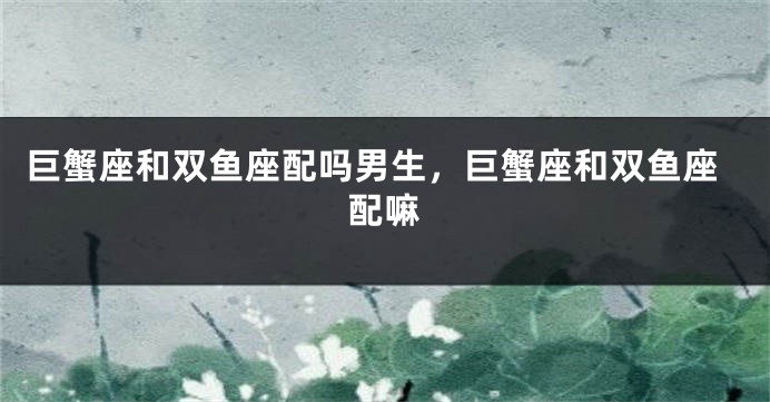 巨蟹座和双鱼座配吗男生，巨蟹座和双鱼座配嘛
