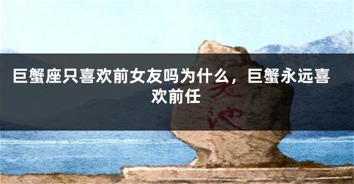 巨蟹座只喜欢前女友吗为什么，巨蟹永远喜欢前任