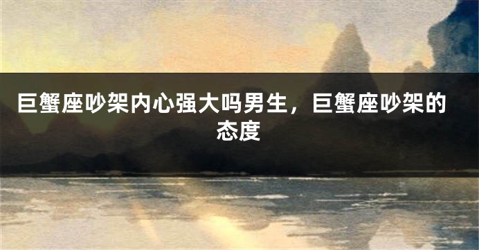 巨蟹座吵架内心强大吗男生，巨蟹座吵架的态度