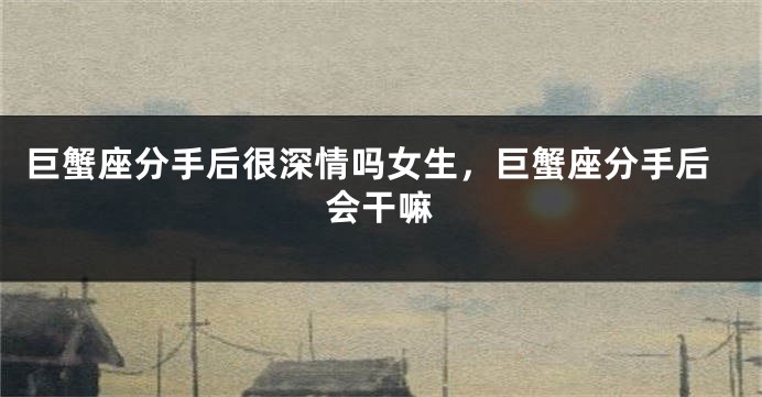 巨蟹座分手后很深情吗女生，巨蟹座分手后会干嘛