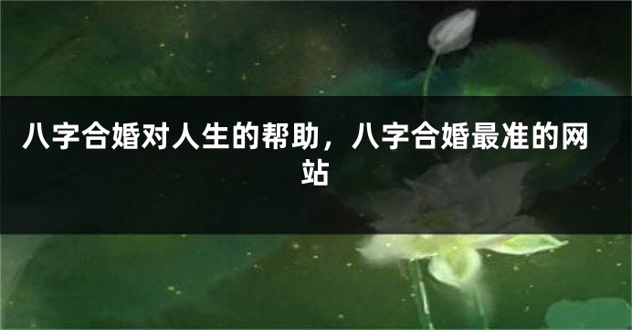 八字合婚对人生的帮助，八字合婚最准的网站
