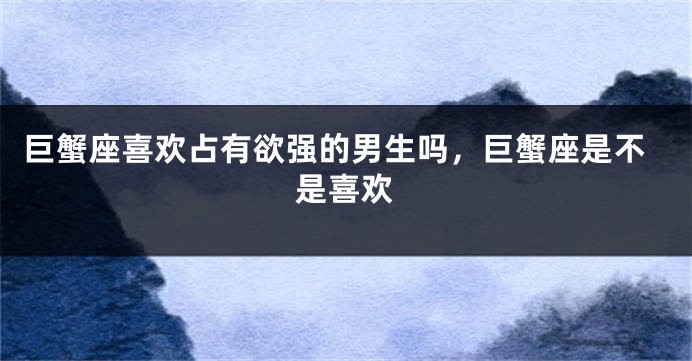 巨蟹座喜欢占有欲强的男生吗，巨蟹座是不是喜欢