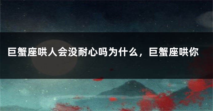 巨蟹座哄人会没耐心吗为什么，巨蟹座哄你