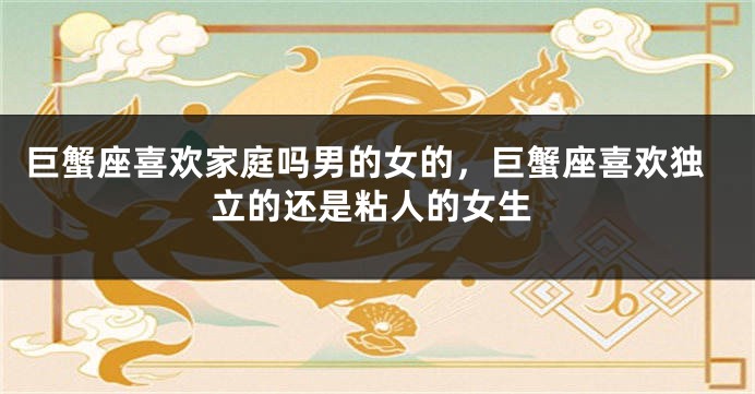 巨蟹座喜欢家庭吗男的女的，巨蟹座喜欢独立的还是粘人的女生