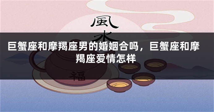 巨蟹座和摩羯座男的婚姻合吗，巨蟹座和摩羯座爱情怎样