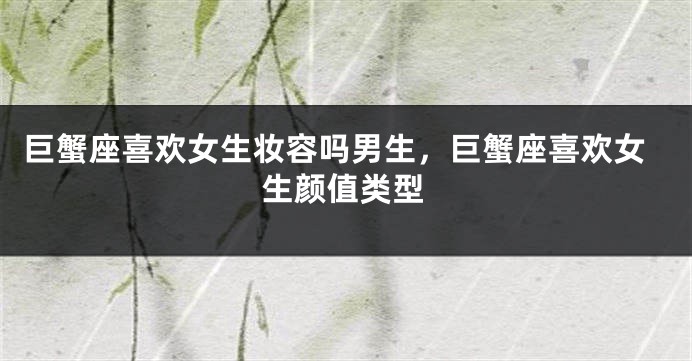 巨蟹座喜欢女生妆容吗男生，巨蟹座喜欢女生颜值类型