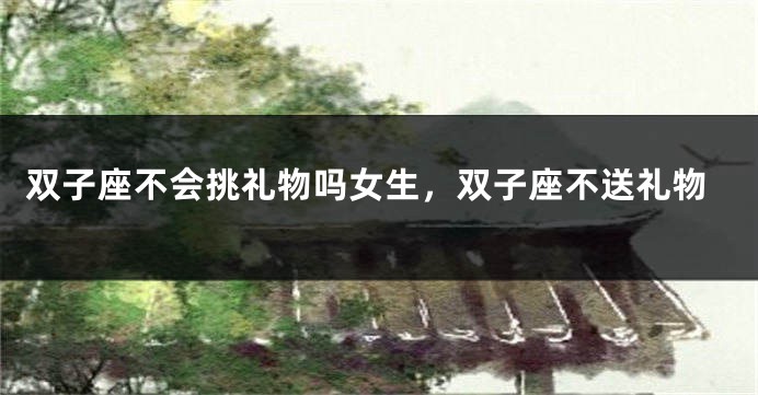 双子座不会挑礼物吗女生，双子座不送礼物