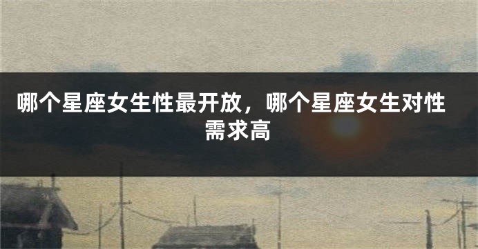 哪个星座女生性最开放，哪个星座女生对性需求高