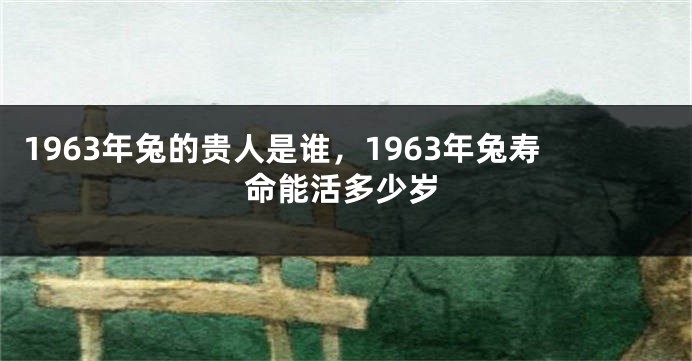 1963年兔的贵人是谁，1963年兔寿命能活多少岁