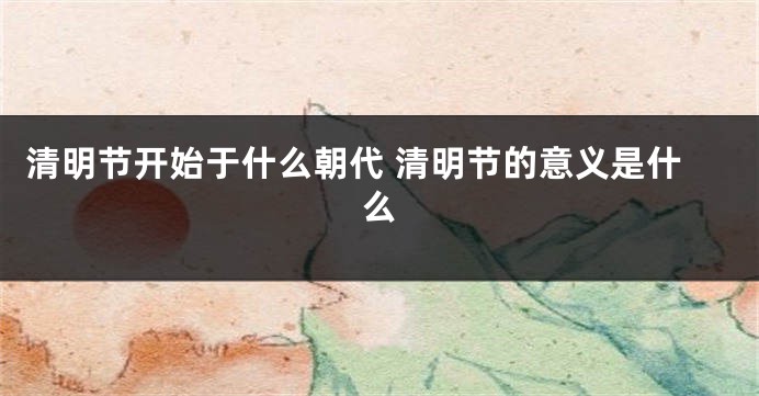 清明节开始于什么朝代 清明节的意义是什么