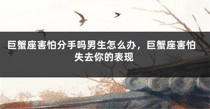 巨蟹座害怕分手吗男生怎么办，巨蟹座害怕失去你的表现